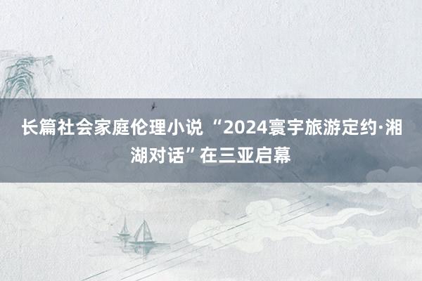 长篇社会家庭伦理小说 “2024寰宇旅游定约·湘湖对话”在三亚启幕