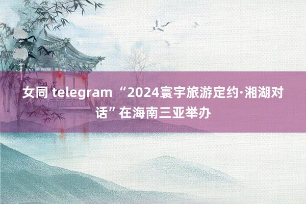 女同 telegram “2024寰宇旅游定约·湘湖对话”在海南三亚举办