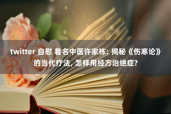 twitter 自慰 着名中医许家栋: 揭秘《伤寒论》的当代疗法， 怎样用经方治绝症?