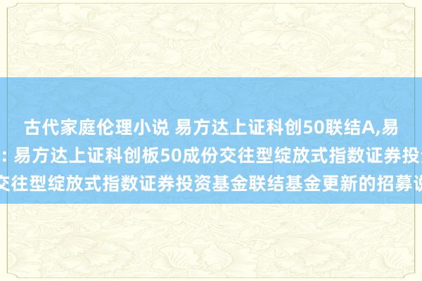 古代家庭伦理小说 易方达上证科创50联结A，易方达上证科创50联结C: 易方达上证科创板50成份交往型绽放式指数证券投资基金联结基金更新的招募说明书