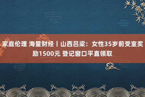 家庭伦理 海量财经丨山西吕梁：女性35岁前受室奖励1500元 登记窗口平直领取