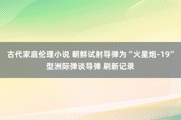 古代家庭伦理小说 朝鲜试射导弹为“火星炮-19”型洲际弹谈导弹 刷新记录