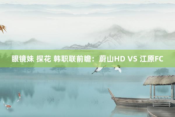 眼镜妹 探花 韩职联前瞻：蔚山HD VS 江原FC