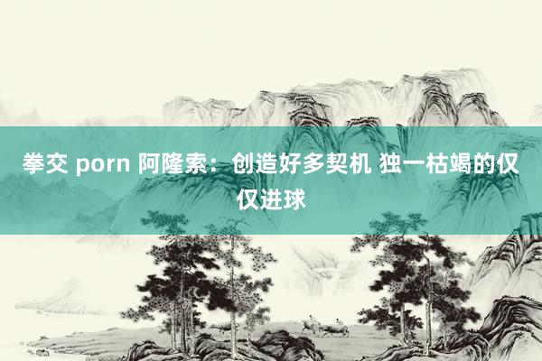 拳交 porn 阿隆索：创造好多契机 独一枯竭的仅仅进球