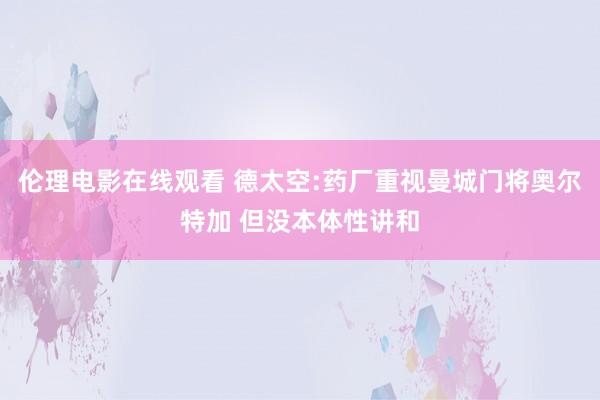 伦理电影在线观看 德太空:药厂重视曼城门将奥尔特加 但没本体性讲和