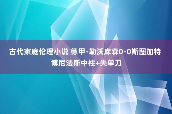 古代家庭伦理小说 德甲-勒沃库森0-0斯图加特 博尼法斯中柱+失单刀