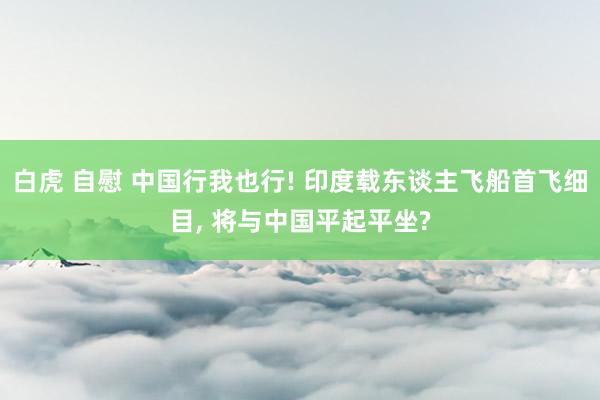 白虎 自慰 中国行我也行! 印度载东谈主飞船首飞细目， 将与中国平起平坐?