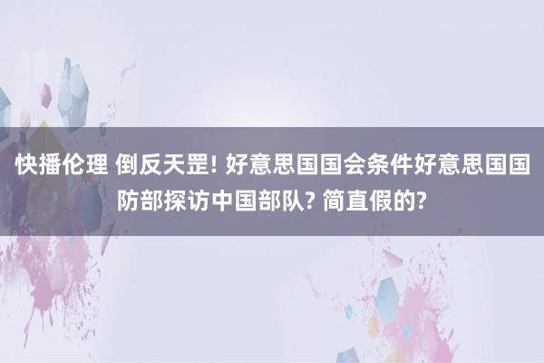 快播伦理 倒反天罡! 好意思国国会条件好意思国国防部探访中国部队? 简直假的?