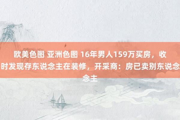 欧美色图 亚洲色图 16年男人159万买房，收房时发现存东说念主在装修，开采商：房已卖别东说念主