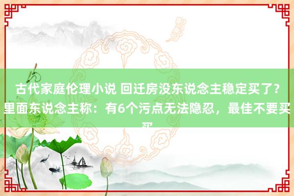 古代家庭伦理小说 回迁房没东说念主稳定买了？里面东说念主称：有6个污点无法隐忍，最佳不要买