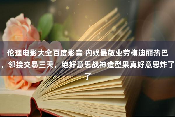 伦理电影大全百度影音 内娱最敬业劳模迪丽热巴，邻接交易三天，绝好意思战神造型果真好意思炸了