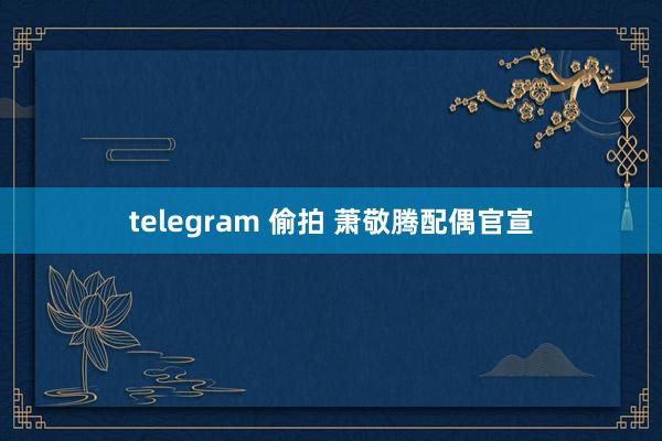 telegram 偷拍 萧敬腾配偶官宣