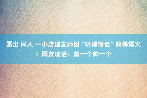 露出 同人 一小店理发师因“听得懂话”倏得爆火！网友喊话：剪一个帅一个