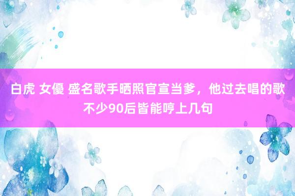 白虎 女優 盛名歌手晒照官宣当爹，他过去唱的歌不少90后皆能哼上几句