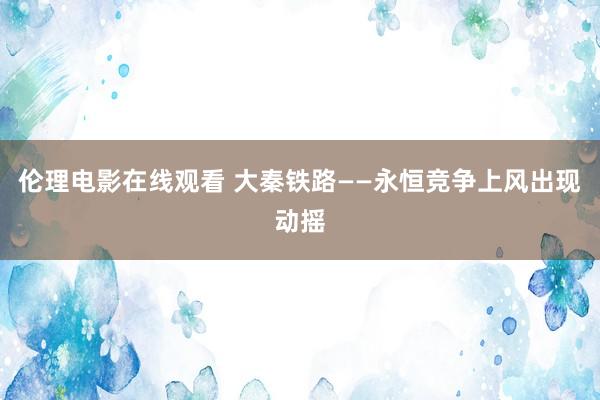 伦理电影在线观看 大秦铁路——永恒竞争上风出现动摇