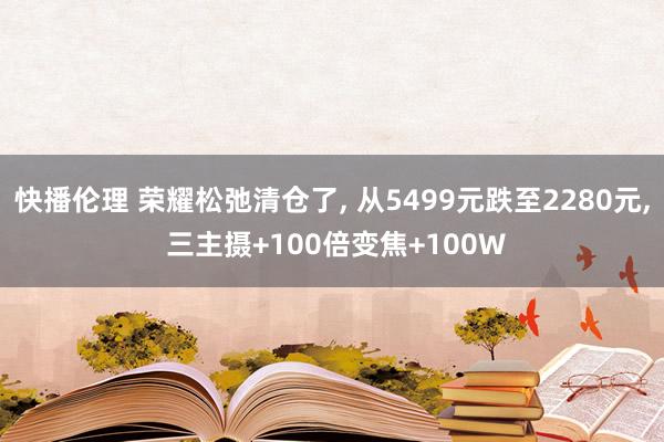 快播伦理 荣耀松弛清仓了， 从5499元跌至2280元， 三主摄+100倍变焦+100W