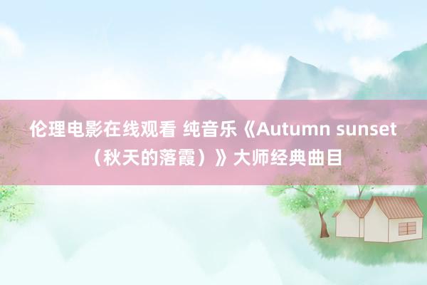 伦理电影在线观看 纯音乐《Autumn sunset（秋天的落霞）》大师经典曲目