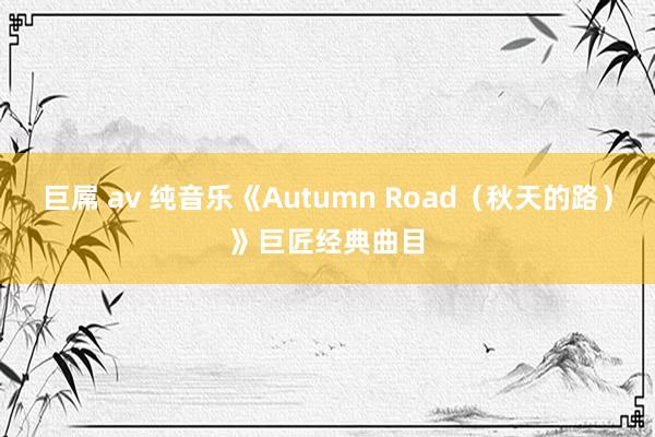 巨屌 av 纯音乐《Autumn Road（秋天的路）》巨匠经典曲目