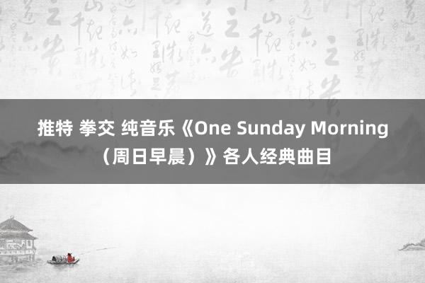 推特 拳交 纯音乐《One Sunday Morning（周日早晨）》各人经典曲目