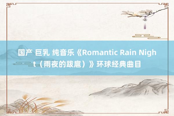 国产 巨乳 纯音乐《Romantic Rain Night（雨夜的跋扈）》环球经典曲目