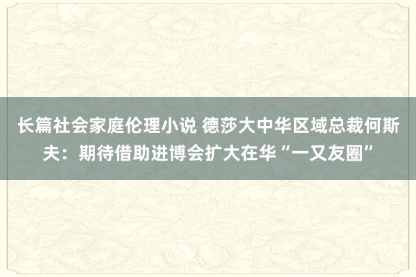 长篇社会家庭伦理小说 德莎大中华区域总裁何斯夫：期待借助进博会扩大在华“一又友圈”