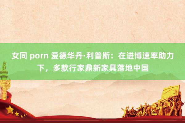 女同 porn 爱德华丹·利普斯：在进博速率助力下，多款行家鼎新家具落地中国