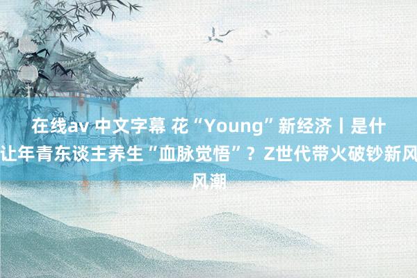 在线av 中文字幕 花“Young”新经济丨是什么让年青东谈主养生“血脉觉悟”？Z世代带火破钞新风潮