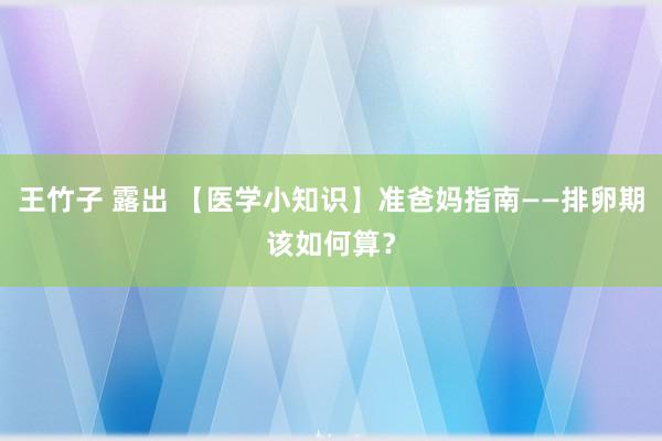 王竹子 露出 【医学小知识】准爸妈指南——排卵期该如何算？