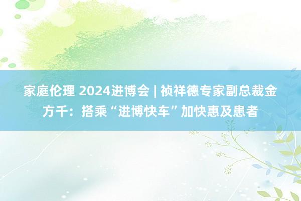 家庭伦理 2024进博会 | 祯祥德专家副总裁金方千：搭乘“进博快车”加快惠及患者