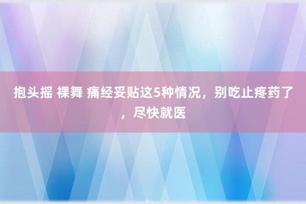 抱头摇 裸舞 痛经妥贴这5种情况，别吃止疼药了，尽快就医