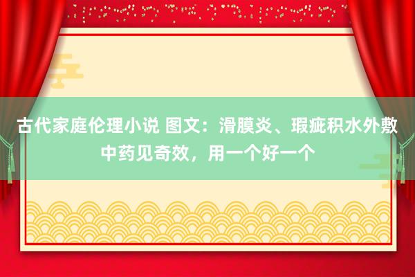 古代家庭伦理小说 图文：滑膜炎、瑕疵积水外敷中药见奇效，用一个好一个