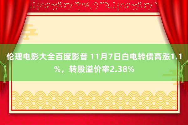 伦理电影大全百度影音 11月7日白电转债高涨1.1%，转股溢价率2.38%