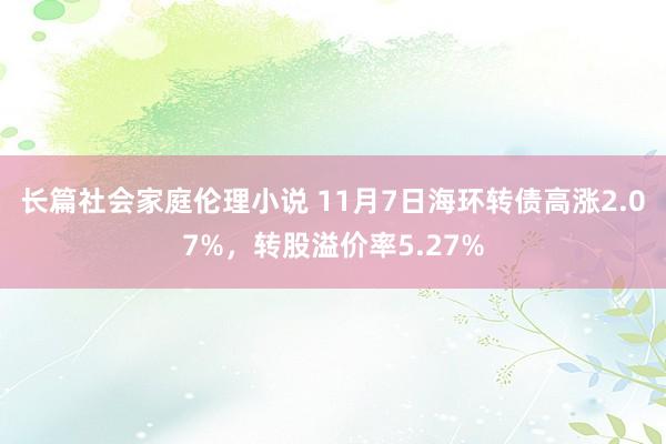 长篇社会家庭伦理小说 11月7日海环转债高涨2.07%，转股溢价率5.27%