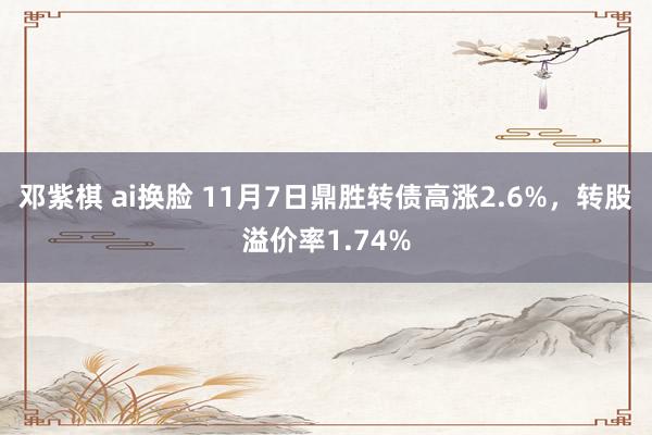 邓紫棋 ai换脸 11月7日鼎胜转债高涨2.6%，转股溢价率1.74%