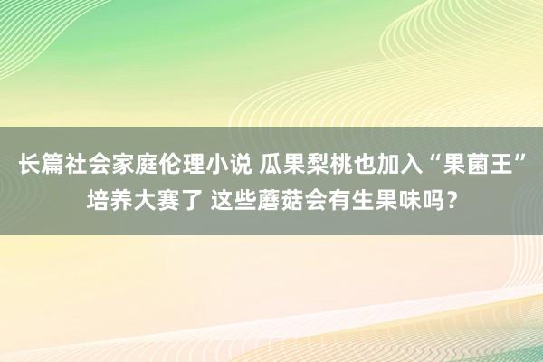 长篇社会家庭伦理小说 瓜果梨桃也加入“果菌王”培养大赛了 这些蘑菇会有生果味吗？