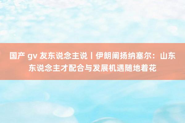 国产 gv 友东说念主说丨伊朗阐扬纳塞尔：山东东说念主才配合与发展机遇随地着花