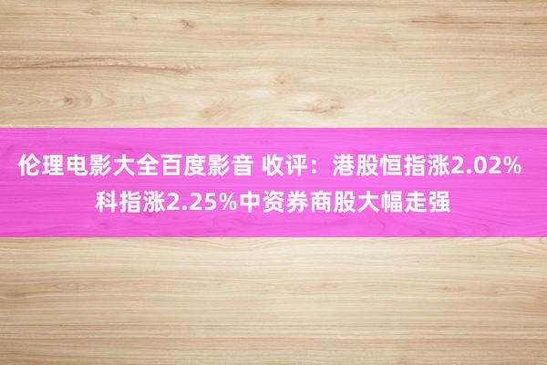 伦理电影大全百度影音 收评：港股恒指涨2.02% 科指涨2.25%中资券商股大幅走强