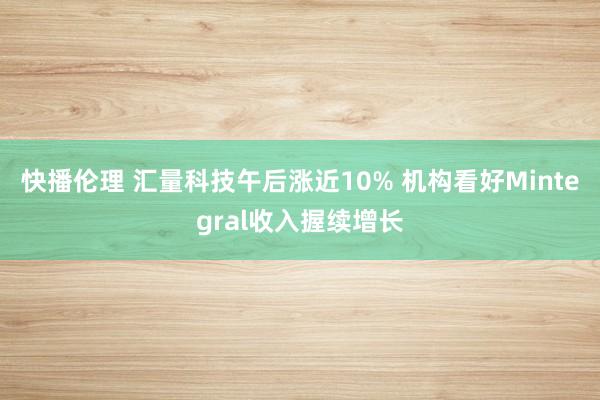 快播伦理 汇量科技午后涨近10% 机构看好Mintegral收入握续增长