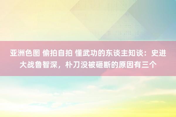 亚洲色图 偷拍自拍 懂武功的东谈主知谈：史进大战鲁智深，朴刀没被砸断的原因有三个