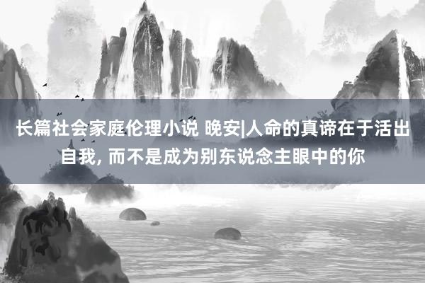 长篇社会家庭伦理小说 晚安|人命的真谛在于活出自我， 而不是成为别东说念主眼中的你