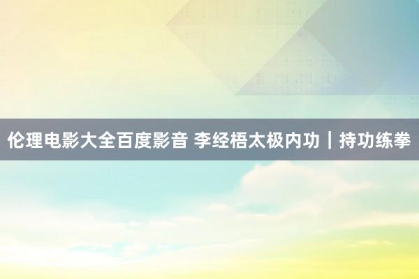 伦理电影大全百度影音 李经梧太极内功｜持功练拳