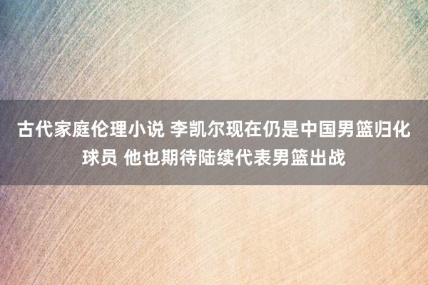 古代家庭伦理小说 李凯尔现在仍是中国男篮归化球员 他也期待陆续代表男篮出战