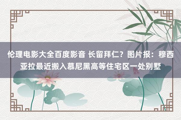 伦理电影大全百度影音 长留拜仁？图片报：穆西亚拉最近搬入慕尼黑高等住宅区一处别墅