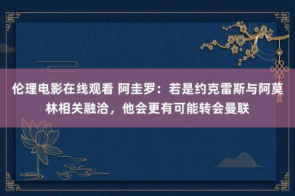 伦理电影在线观看 阿圭罗：若是约克雷斯与阿莫林相关融洽，他会更有可能转会曼联