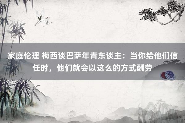 家庭伦理 梅西谈巴萨年青东谈主：当你给他们信任时，他们就会以这么的方式酬劳