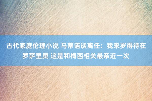 古代家庭伦理小说 马蒂诺谈离任：我来岁得待在罗萨里奥 这是和梅西相关最亲近一次