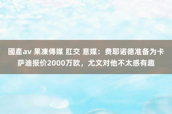 國產av 果凍傳媒 肛交 意媒：费耶诺德准备为卡萨迪报价2000万欧，尤文对他不太感有趣