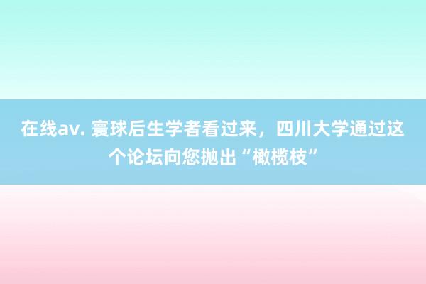 在线av. 寰球后生学者看过来，四川大学通过这个论坛向您抛出“橄榄枝”