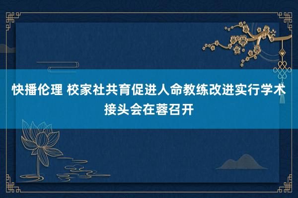 快播伦理 校家社共育促进人命教练改进实行学术接头会在蓉召开