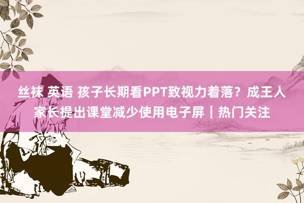 丝袜 英语 孩子长期看PPT致视力着落？成王人家长提出课堂减少使用电子屏｜热门关注